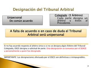 26
Unipersonal
◦ De común acuerdo
Colegiado (3 Árbitros)
▫ Cada parte designa un
árbitro y éstos al
Presidente.
Si no hay acuerdo respecto al árbitro único o si no se designa algún Árbitro del Tribunal
Colegiado, OSCE designa a solicitud de parte. Esta designación se comunica por el SEACE
y personalmente a quien fue designado.
IMPORTANTE: Las designaciones efectuada por el OSCE son definitivas e inimpugnables.
A falta de acuerdo o en caso de duda el Tribunal
Arbitral será unipersonal
 