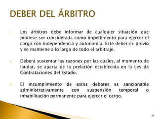 28
1. Los árbitros debe informar de cualquier situación que
pudiese ser considerada como impedimento para ejercer el
cargo con independencia y autonomía. Este deber es previo
y se mantiene a lo largo de todo el arbitraje.
2. Deberá sustentar las razones por las cuales, al momento de
laudar, se aparta de la prelación establecida en la Ley de
Contrataciones del Estado.
3. El incumplimiento de estos deberes es sancionable
administrativamente con suspensión temporal o
inhabilitación permanente para ejercer el cargo.
 