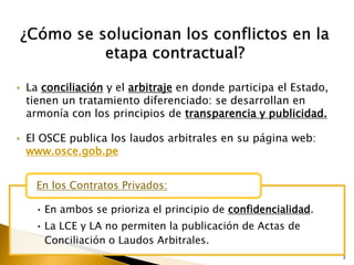 3
• En ambos se prioriza el principio de confidencialidad.
• La LCE y LA no permiten la publicación de Actas de
Conciliación o Laudos Arbitrales.
En los Contratos Privados:
• La conciliación y el arbitraje en donde participa el Estado,
tienen un tratamiento diferenciado: se desarrollan en
armonía con los principios de transparencia y publicidad.
• El OSCE publica los laudos arbitrales en su página web:
www.osce.gob.pe
 