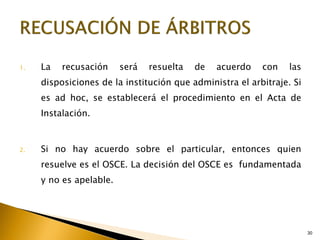 30
1. La recusación será resuelta de acuerdo con las
disposiciones de la institución que administra el arbitraje. Si
es ad hoc, se establecerá el procedimiento en el Acta de
Instalación.
2. Si no hay acuerdo sobre el particular, entonces quien
resuelve es el OSCE. La decisión del OSCE es fundamentada
y no es apelable.
 