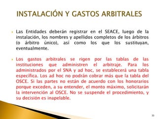 33
 Las Entidades deberán registrar en el SEACE, luego de la
instalación, los nombres y apellidos completos de los árbitros
(o árbitro único), así como los que los sustituyan,
eventualmente.
 Los gastos arbitrales se rigen por las tablas de las
instituciones que administren el arbitraje. Para los
administrados por el SNA y ad hoc, se establecerá una tabla
específica. Los ad hoc no podrán cobrar más que la tabla del
OSCE. Si las partes no están de acuerdo con los honorarios
porque exceden, a su entender, el monto máximo, solicitarán
la intervención al OSCE. No se suspende el procedimiento, y
su decisión es inapelable.
 