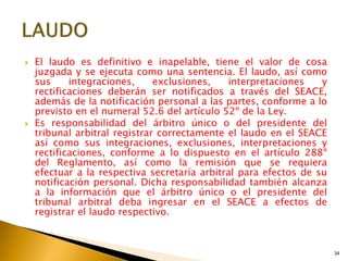34
 El laudo es definitivo e inapelable, tiene el valor de cosa
juzgada y se ejecuta como una sentencia. El laudo, así como
sus integraciones, exclusiones, interpretaciones y
rectificaciones deberán ser notificados a través del SEACE,
además de la notificación personal a las partes, conforme a lo
previsto en el numeral 52.6 del artículo 52º de la Ley.
 Es responsabilidad del árbitro único o del presidente del
tribunal arbitral registrar correctamente el laudo en el SEACE
así como sus integraciones, exclusiones, interpretaciones y
rectificaciones, conforme a lo dispuesto en el artículo 288º
del Reglamento, así como la remisión que se requiera
efectuar a la respectiva secretaría arbitral para efectos de su
notificación personal. Dicha responsabilidad también alcanza
a la información que el árbitro único o el presidente del
tribunal arbitral deba ingresar en el SEACE a efectos de
registrar el laudo respectivo.
 