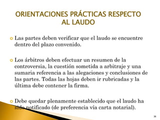 36
ORIENTACIONES PRÁCTICAS RESPECTO
AL LAUDO
 Las partes deben verificar que el laudo se encuentre
dentro del plazo convenido.
 Los árbitros deben efectuar un resumen de la
controversia, la cuestión sometida a arbitraje y una
sumaria referencia a las alegaciones y conclusiones de
las partes. Todas las hojas deben ir rubricadas y la
última debe contener la firma.
 Debe quedar plenamente establecido que el laudo ha
sido notificado (de preferencia vía carta notarial).
 