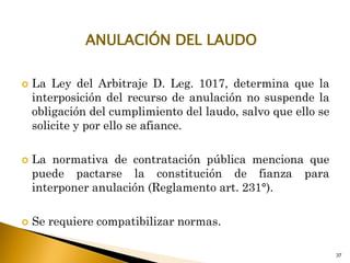  La Ley del Arbitraje D. Leg. 1017, determina que la
interposición del recurso de anulación no suspende la
obligación del cumplimiento del laudo, salvo que ello se
solicite y por ello se afiance.
 La normativa de contratación pública menciona que
puede pactarse la constitución de fianza para
interponer anulación (Reglamento art. 231°).
 Se requiere compatibilizar normas.
37
ANULACIÓN DEL LAUDO
 