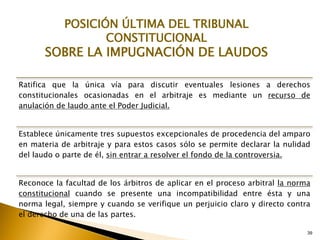 Ratifica que la única vía para discutir eventuales lesiones a derechos
constitucionales ocasionadas en el arbitraje es mediante un recurso de
anulación de laudo ante el Poder Judicial.
Establece únicamente tres supuestos excepcionales de procedencia del amparo
en materia de arbitraje y para estos casos sólo se permite declarar la nulidad
del laudo o parte de él, sin entrar a resolver el fondo de la controversia.
Reconoce la facultad de los árbitros de aplicar en el proceso arbitral la norma
constitucional cuando se presente una incompatibilidad entre ésta y una
norma legal, siempre y cuando se verifique un perjuicio claro y directo contra
el derecho de una de las partes.
39
POSICIÓN ÚLTIMA DEL TRIBUNAL
CONSTITUCIONAL
SOBRE LA IMPUGNACIÓN DE LAUDOS
 