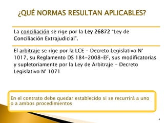 4
4
La conciliación se rige por la Ley 26872 “Ley de
Conciliación Extrajudicial”.
El arbitraje se rige por la LCE - Decreto Legislativo N°
1017, su Reglamento DS 184-2008-EF, sus modificatorias
y supletoriamente por la Ley de Arbitraje - Decreto
Legislativo N° 1071
¿QUÉ NORMAS RESULTAN APLICABLES?
En el contrato debe quedar establecido si se recurrirá a uno
o a ambos procedimientos
 