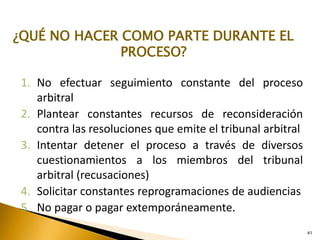 41
1. No efectuar seguimiento constante del proceso
arbitral
2. Plantear constantes recursos de reconsideración
contra las resoluciones que emite el tribunal arbitral
3. Intentar detener el proceso a través de diversos
cuestionamientos a los miembros del tribunal
arbitral (recusaciones)
4. Solicitar constantes reprogramaciones de audiencias
5. No pagar o pagar extemporáneamente.
¿QUÉ NO HACER COMO PARTE DURANTE EL
PROCESO?
 