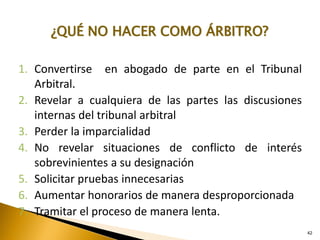 42
¿QUÉ NO HACER COMO ÁRBITRO?
1. Convertirse en abogado de parte en el Tribunal
Arbitral.
2. Revelar a cualquiera de las partes las discusiones
internas del tribunal arbitral
3. Perder la imparcialidad
4. No revelar situaciones de conflicto de interés
sobrevinientes a su designación
5. Solicitar pruebas innecesarias
6. Aumentar honorarios de manera desproporcionada
7. Tramitar el proceso de manera lenta.
 