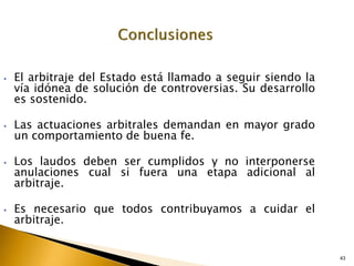 43
43
• El arbitraje del Estado está llamado a seguir siendo la
vía idónea de solución de controversias. Su desarrollo
es sostenido.
• Las actuaciones arbitrales demandan en mayor grado
un comportamiento de buena fe.
• Los laudos deben ser cumplidos y no interponerse
anulaciones cual si fuera una etapa adicional al
arbitraje.
• Es necesario que todos contribuyamos a cuidar el
arbitraje.
 