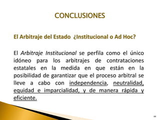 44
CONCLUSIONES
El Arbitraje del Estado ¿Institucional o Ad Hoc?
El Arbitraje Institucional se perfila como el único
idóneo para los arbitrajes de contrataciones
estatales en la medida en que están en la
posibilidad de garantizar que el proceso arbitral se
lleve a cabo con independencia, neutralidad,
equidad e imparcialidad, y de manera rápida y
eficiente.
 
