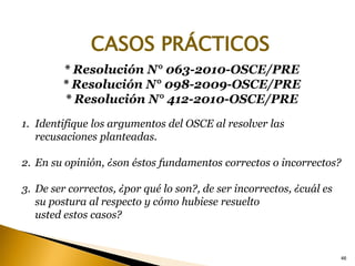 * Resolución N° 063-2010-OSCE/PRE
* Resolución N° 098-2009-OSCE/PRE
* Resolución N° 412-2010-OSCE/PRE
1. Identifique los argumentos del OSCE al resolver las
recusaciones planteadas.
2. En su opinión, ¿son éstos fundamentos correctos o incorrectos?
3. De ser correctos, ¿por qué lo son?, de ser incorrectos, ¿cuál es
su postura al respecto y cómo hubiese resuelto
usted estos casos?
46
CASOS PRÁCTICOS
 