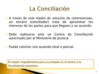 6
 A través de este medio de solución de controversias,
un tercero (conciliador) trata de aproximar los
intereses de las partes para que lleguen a un acuerdo.
 Debe realizarse ante un Centro de Conciliación
autorizado por el Ministerio de Justicia.
 Puede concluir con acuerdo total o parcial.
6
El mayor impedimento para su empleo es el temor a la
fiscalización posterior.
 