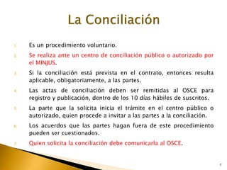 1. Es un procedimiento voluntario.
2. Se realiza ante un centro de conciliación público o autorizado por
el MINJUS.
3. Si la conciliación está prevista en el contrato, entonces resulta
aplicable, obligatoriamente, a las partes.
4. Las actas de conciliación deben ser remitidas al OSCE para
registro y publicación, dentro de los 10 días hábiles de suscritos.
5. La parte que la solicita inicia el trámite en el centro público o
autorizado, quien procede a invitar a las partes a la conciliación.
6. Los acuerdos que las partes hagan fuera de este procedimiento
pueden ser cuestionados.
7. Quien solicita la conciliación debe comunicarla al OSCE.
7
 
