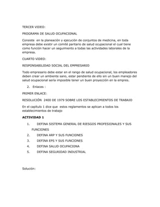 TERCER VIDEO:

PROGRAMA DE SALUD OCUPACIONAL

Consiste en la planeación y ejecución de conjuntos de medicina, en toda
empresa debe existir un comité paritario de salud ocupacional el cual tiene
como función hacer un seguimiento a todas las actividades laborales de la
empresa.

CUARTO VIDEO:

RESPONSABILIDAD SOCIAL DEL EMPRESARIO

Todo empresario debe estar en el rango de salud ocupacional, los empleadores
deben crear un ambiente sano, estar pendiente de ello sin un buen manejo del
salud ocupacional sería imposible tener un buen proyección en la empres.

   2. Enlaces :

PRIMER ENLACE:

RESOLUCIÓN 2400 DE 1979 SOBRE LOS ESTABLECIMIENTOS DE TRABAJO

En el capítulo 1 dice que estos reglamentos se aplican a todos los
establecimientos de trabajo

ACTIVIDAD 1

   1.       DEFINA SISTEMA GENERAL DE RIESGOS PROFESIONALES Y SUS
        FUNCIONES
   2.       DEFINA ARP Y SUS FUNCIONES
   3.       DEFINA EPS Y SUS FUNCIONES
   4.       DEFINA SALUD OCUPACIONA
   5.       DEFINA SEGURIDAD INDUSTRIAL




Solución:
 