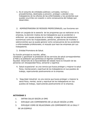 1. Es el conjunto de entidades públicas y privadas, normas y
      procedimientos, destinados a prevenir, proteger y atender a los
      trabajadores de los efectos de las enfermedades y los accidentes que
      puedan ocurrirles con ocasión o como consecuencia del trabajo que
      desarrollan.



   2. ADMINISTRADORA DE REISGOS PROFECIONALES, sus funciones son

   Están en cargada de la asesoría de los programas que se realizaran en la
   empresa, la atención medica de los trabajadores que se accidenten o
   enfermen por causas propias de su trabajo, el pago de las prestaciones
   económicas como las incapacidades, pensiones, pensiones de invalides o
   sobrevivientes que se pueda generar como consecuencia de los accidentes
   o enfermedades profesionales, el recaudo que hace las empresas por sus
   trabajadores.

   3. Entidad Promotora de Salud.

Su función principal es inscribir, afiliar,
carnetizar y garantizar la prestación de los servicios de salud correspondientes
al POS a la población que pertenece al régimen contributivo.
Equidad: Desarrollo de la favorabilidad del estado hacia la inclusión de las
personas con discapacidad física, sensorial y cognitiva

   4. Salud ocupacional: es una ciencia que busca proteger y mejorar la salud
      fisica, mental,social y espiritual de los trabajadores en sus puestos de
      trabajo, repercutiendo positivamente en la empresa.



   5. Seguridad industrial: es una ciencia que busca proteger y mejorar la
      salud física, mental, social y espiritual de los trabajadores en sus
      puestos de trabajo, repercutiendo positivamente en la empresa.




ACTIVIDAD 2
  1.     DEFINA SALUD SEGÚN LA OMS
  2.     EXPLIQUE LOS COMPONENTES DE LA SALUD SEGÚN LA OMS
  3.     EXPLIQUE COMO SE RELACIONAN LOS COMPONENTE DE LA SALU Y
       DE UN EJEMPLO
 