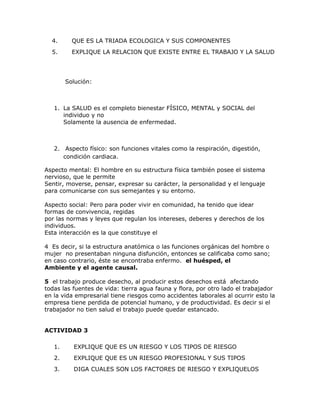 4.      QUE ES LA TRIADA ECOLOGICA Y SUS COMPONENTES
  5.      EXPLIQUE LA RELACION QUE EXISTE ENTRE EL TRABAJO Y LA SALUD




        Solución:



   1. La SALUD es el completo bienestar FÍSICO, MENTAL y SOCIAL del
      individuo y no
      Solamente la ausencia de enfermedad.



   2. Aspecto físico: son funciones vitales como la respiración, digestión,
      condición cardiaca.

Aspecto mental: El hombre en su estructura física también posee el sistema
nervioso, que le permite
Sentir, moverse, pensar, expresar su carácter, la personalidad y el lenguaje
para comunicarse con sus semejantes y su entorno.

Aspecto social: Pero para poder vivir en comunidad, ha tenido que idear
formas de convivencia, regidas
por las normas y leyes que regulan los intereses, deberes y derechos de los
individuos.
Esta interacción es la que constituye el

4 Es decir, si la estructura anatómica o las funciones orgánicas del hombre o
mujer no presentaban ninguna disfunción, entonces se calificaba como sano;
en caso contrario, éste se encontraba enfermo. el huésped, el
Ambiente y el agente causal.

5 el trabajo produce desecho, al producir estos desechos está afectando
todas las fuentes de vida: tierra agua fauna y flora, por otro lado el trabajador
en la vida empresarial tiene riesgos como accidentes laborales al ocurrir esto la
empresa tiene perdida de potencial humano, y de productividad. Es decir si el
trabajador no tien salud el trabajo puede quedar estancado.


ACTIVIDAD 3

   1.     EXPLIQUE QUE ES UN RIESGO Y LOS TIPOS DE RIESGO
   2.     EXPLIQUE QUE ES UN RIESGO PROFESIONAL Y SUS TIPOS
   3.     DIGA CUALES SON LOS FACTORES DE RIESGO Y EXPLIQUELOS
 