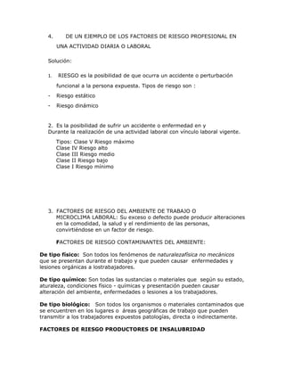 4.      DE UN EJEMPLO DE LOS FACTORES DE RIESGO PROFESIONAL EN
        UNA ACTIVIDAD DIARIA O LABORAL

   Solución:

   1.   RIESGO es la posibilidad de que ocurra un accidente o perturbación

        funcional a la persona expuesta. Tipos de riesgo son :
   -    Riesgo estático
   -    Riesgo dinámico


   2. Es la posibilidad de sufrir un accidente o enfermedad en y
   Durante la realización de una actividad laboral con vínculo laboral vigente.
        Tipos: Clase V Riesgo máximo
        Clase IV Riesgo alto
        Clase III Riesgo medio
        Clase II Riesgo bajo
        Clase I Riesgo mínimo




   3. FACTORES DE RIESGO DEL AMBIENTE DE TRABAJO O
      MICROCLIMA LABORAL: Su exceso o defecto puede producir alteraciones
      en la comodidad, la salud y el rendimiento de las personas,
      convirtiéndose en un factor de riesgo.

        FACTORES DE RIESGO CONTAMINANTES DEL AMBIENTE:

De tipo físico: Son todos los fenómenos de naturalezafísica no mecánicos
que se presentan durante el trabajo y que pueden causar enfermedades y
lesiones orgánicas a lostrabajadores.

De tipo químico: Son todas las sustancias o materiales que según su estado,
aturaleza, condiciones físico - químicas y presentación pueden causar
alteración del ambiente, enfermedades o lesiones a los trabajadores.

De tipo biológico: Son todos los organismos o materiales contaminados que
se encuentren en los lugares o áreas geográficas de trabajo que pueden
transmitir a los trabajadores expuestos patologías, directa o indirectamente.

FACTORES DE RIESGO PRODUCTORES DE INSALUBRIDAD
 