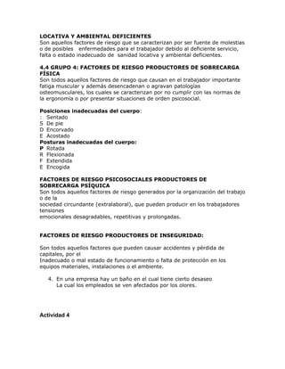LOCATIVA Y AMBIENTAL DEFICIENTES
Son aquellos factores de riesgo que se caracterizan por ser fuente de molestias
o de posibles enfermedades para el trabajador debido al deficiente servicio,
falta o estado inadecuado de sanidad locativa y ambiental deficientes.

4.4 GRUPO 4: FACTORES DE RIESGO PRODUCTORES DE SOBRECARGA
FÍSICA
Son todos aquellos factores de riesgo que causan en el trabajador importante
fatiga muscular y además desencadenan o agravan patologías
osteomusculares, los cuales se caracterizan por no cumplir con las normas de
la ergonomía o por presentar situaciones de orden psicosocial.

Posiciones inadecuadas del cuerpo:
: Sentado
S De pie
D Encorvado
E Acostado
Posturas inadecuadas del cuerpo:
P Rotada
R Flexionada
F Extendida
E Encogida

FACTORES DE RIESGO PSICOSOCIALES PRODUCTORES DE
SOBRECARGA PSÍQUICA
Son todos aquellos factores de riesgo generados por la organización del trabajo
o de la
sociedad circundante (extralaboral), que pueden producir en los trabajadores
tensiones
emocionales desagradables, repetitivas y prolongadas.


FACTORES DE RIESGO PRODUCTORES DE INSEGURIDAD:

Son todos aquellos factores que pueden causar accidentes y pérdida de
capitales, por el
Inadecuado o mal estado de funcionamiento o falta de protección en los
equipos materiales, instalaciones o el ambiente.

   4. En una empresa hay un baño en el cual tiene cierto desaseo
      La cual los empleados se ven afectados por los olores.




Actividad 4
 