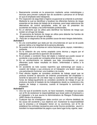 1- Basicamente consiste en la prevencion mediante varias metodologias y
      tecnicas para preveer cualquier tipo de accidente o percance en el tiempo
      en que el empleado este trabajando.
   2- Por inspección de seguridad e higiene ocupacional se entiende la actividad
      Mediante la cual se identifican y localizan los diferentes factores de riesgo
      presentes en las áreas de trabajo de la empresa, para luego seleccionar las
      alternativas de control apropiadas, antes de que se presenten los
      accidentes de trabajo y las enfermedades profesionales.
   3- Es un elemento que se utiliza para identificar los factores de riesgo que
      existen en el lugar de trabajo.
   4- El panorama de factores de riesgo se utiliza para detectar las fuentes de
      riesgo existentes en el lugar de trabajo.
   5- Para dar un diagnostico de las posibles causa de esos riesgos detectados.
Actividad 5
   1- Es una eventualidad que dada por las circunstancias en que se de puede
      generar daños a la integridad de la persona afectada.
   2- Se pueden dar en la empresa en varios factores gente, equipo, materiales y
      ambiente.
   3- Es la violación de una norma aceptada como técnica y segura por el
      trabajador, que permite la aparición del accidente.
   4- Es el estado o condición física del objeto o material que puede causar el
      accidente y que puede ser corregida antes de que éste ocurra.
   5- Es un acontecimiento no deseado que bajo circunstancias un poco
      diferentes pudo haber resultado en lesión, enfermedad o daños a la
      propiedad.
   6- Un accidente es todo suceso repentino que sobrevenga por causa u
      ocasión del trabajo y que produzca en el trabajador una lesión orgánica,
      una perturbación funcional, una invalidez o la muerte.
   7- Para efectos legales se considera accidente de trabajo aquel que se
      produce durante la ejecución de órdenes provenientes del empleador o
      durante la ejecución de una labor bajo su autoridad, aún fuera del lugar y
      horas de trabajo.Igualmente se considera accidente de trabajo el que se
      produzca durante el traslado de los trabajadores desde su residencia a los
      lugares de trabajo o viceversa, cuando el transporte lo suministre el
      empleador.
Actividad 6
   1- Una vez que el accidente ocurre, se hace necesario, investigar sus causas
      con el fin de esclarecer la responsabilidad que recae sobre el empresario y
      el trabajador y la que asume la Administradora de Riesgos Profesionales
      (ARP) frente a la empresa.
   2- Cualquier tipo de investigacion debe concluir con un informe detallado de
      las causa del accidente y sus objetivos son: Esclarecer la responsabilidad
      que la empresa y el trabajador tienen en su ocurrencia, con el fin de
      establecer los controles necesarios para evitar futuros accidentes, asumir o
      transferir la responsabilidad de pagos a que diere lugar la ley vigente, sean
 