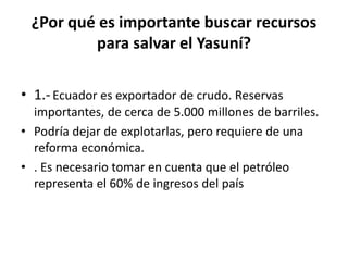 ¿Por qué es importante buscar recursos
para salvar el Yasuní?
• 1.-Ecuador es exportador de crudo. Reservas
importantes, de cerca de 5.000 millones de barriles.
• Podría dejar de explotarlas, pero requiere de una
reforma económica.
• . Es necesario tomar en cuenta que el petróleo
representa el 60% de ingresos del país
 