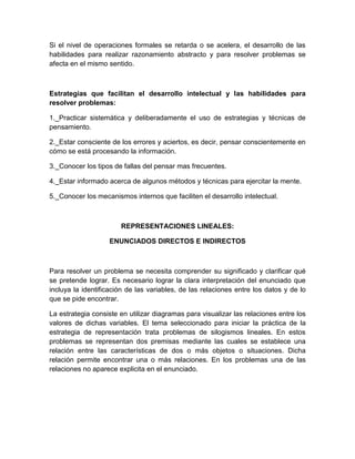 Si el nivel de operaciones formales se retarda o se acelera, el desarrollo de las
habilidades para realizar razonamiento abstracto y para resolver problemas se
afecta en el mismo sentido.



Estrategias que facilitan el desarrollo intelectual y las habilidades para
resolver problemas:

1._Practicar sistemática y deliberadamente el uso de estrategias y técnicas de
pensamiento.

2._Estar consciente de los errores y aciertos, es decir, pensar conscientemente en
cómo se está procesando la información.

3._Conocer los tipos de fallas del pensar mas frecuentes.

4._Estar informado acerca de algunos métodos y técnicas para ejercitar la mente.

5._Conocer los mecanismos internos que faciliten el desarrollo intelectual.



                       REPRESENTACIONES LINEALES:

                   ENUNCIADOS DIRECTOS E INDIRECTOS



Para resolver un problema se necesita comprender su significado y clarificar qué
se pretende lograr. Es necesario lograr la clara interpretación del enunciado que
incluya la identificación de las variables, de las relaciones entre los datos y de lo
que se pide encontrar.

La estrategia consiste en utilizar diagramas para visualizar las relaciones entre los
valores de dichas variables. El tema seleccionado para iniciar la práctica de la
estrategia de representación trata problemas de silogismos lineales. En estos
problemas se representan dos premisas mediante las cuales se establece una
relación entre las características de dos o más objetos o situaciones. Dicha
relación permite encontrar una o más relaciones. En los problemas una de las
relaciones no aparece explicita en el enunciado.
 