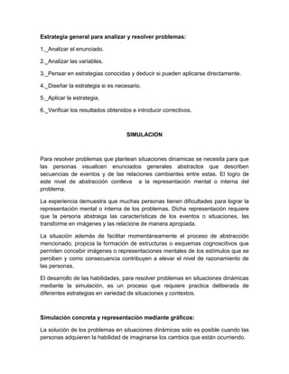 Estrategia general para analizar y resolver problemas:

1._Analizar el enunciado.

2._Analizar las variables.

3._Pensar en estrategias conocidas y deducir si pueden aplicarse directamente.

4._Diseñar la estrategia si es necesario.

5._Aplicar la estrategia.

6._Verificar los resultados obtenidos e introducir correctivos.



                                   SIMULACION



Para resolver problemas que plantean situaciones dinamicas se necesita para que
las personas visualicen enunciados generales abstractos que describen
secuencias de eventos y de las relaciones cambiantes entre estas. El logro de
este nivel de abstracción conlleva a la representación mental o interna del
problema.

La experiencia demuestra que muchas personas tienen dificultades para lograr la
representación mental o interna de los problemas. Dicha representación requiere
que la persona abstraiga las características de los eventos o situaciones, las
transforme en imágenes y las relacione de manera apropiada.

La situación además de facilitar momentáneamente el proceso de abstracción
mencionado, propicia la formación de estructuras o esquemas cognoscitivos que
permiten concebir imágenes o representaciones mentales de los estímulos que se
perciben y como consecuencia contribuyen a elevar el nivel de razonamiento de
las personas.

El desarrollo de las habilidades, para resolver problemas en situaciones dinámicas
mediante la simulación, es un proceso que requiere practica deliberada de
diferentes estrategias en variedad de situaciones y contextos.



Simulación concreta y representación mediante gráficos:

La solución de los problemas en situaciones dinámicas solo es posible cuando las
personas adquieren la habilidad de imaginarse los cambios que están ocurriendo.
 