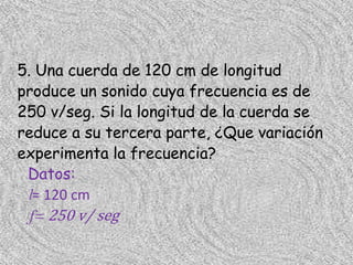 5. Una cuerda de 120 cm de longitud
produce un sonido cuya frecuencia es de
250 v/seg. Si la longitud de la cuerda se
reduce a su tercera parte, ¿Que variación
experimenta la frecuencia?
 Datos:
 l= 120 cm
  f= 250 v/ seg
 