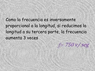 Como la frecuencia es inversamente
proporcional a la longitud, si reducimos la
longitud a su tercera parte, la frecuencia
aumenta 3 veces
                            f= 750 v/ seg
 