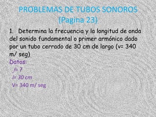 PROBLEMAS DE TUBOS SONOROS
           (Pagina 23)
1. Determina la frecuencia y la longitud de onda
del sonido fundamental o primer armónico dado
por un tubo cerrado de 30 cm de largo (v= 340
m/ seg)
Datos:
  f= ?
 l= 30 cm
 V= 340 m/ seg
 