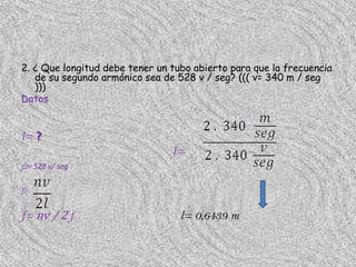 2. ¿ Que longitud debe tener un tubo abierto para que la frecuencia
   de su segundo armónico sea de 528 v / seg? ((( v= 340 m / seg
   )))
Datos


l= ?
                                l=
f2= 528 v/ seg

f=


f= nv / 2 f                       l= 0,6439 m
 
