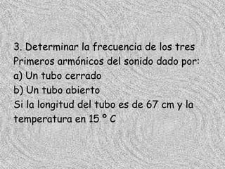 3. Determinar la frecuencia de los tres
Primeros armónicos del sonido dado por:
a) Un tubo cerrado
b) Un tubo abierto
Si la longitud del tubo es de 67 cm y la
temperatura en 15 º C
 