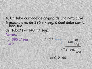 4. Un tubo cerrado de órgano de una nota cuya
frecuencia es de 396 v / seg. ¿ Cual debe ser la
  longitud
del tubo? (v= 340 m/ seg).
Datos:
 f= 396 v/ seg         l=
 l= ?
                                   l=

                            l= 0, 2146
 