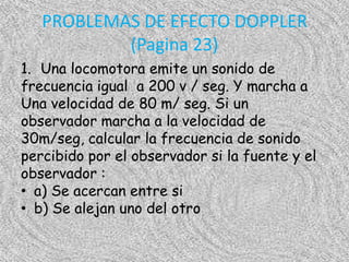 PROBLEMAS DE EFECTO DOPPLER
           (Pagina 23)
1. Una locomotora emite un sonido de
frecuencia igual a 200 v / seg. Y marcha a
Una velocidad de 80 m/ seg. Si un
observador marcha a la velocidad de
30m/seg, calcular la frecuencia de sonido
percibido por el observador si la fuente y el
observador :
• a) Se acercan entre si
• b) Se alejan uno del otro
 