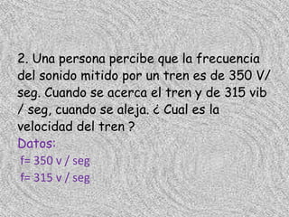 2. Una persona percibe que la frecuencia
del sonido mitido por un tren es de 350 V/
seg. Cuando se acerca el tren y de 315 vib
/ seg, cuando se aleja. ¿ Cual es la
velocidad del tren ?
Datos:
f= 350 v / seg
f= 315 v / seg
 