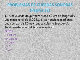 PROBLEMAS DE CUERDAS SONORAS
          (Pagina 22)
1. Una cuerda de guitarra tiene 60 cm de longitud y
una masa total de 0,05 kg. Si se tensiona mediante
una fuerza de 20 newton, calcular la frecuencia
fundamental y la del tercer armónico.
Datos.
l = 60 cm
m= 0,05 kg
T= 20 N
 f=?
 f 3=?
 