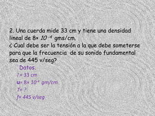 2. Una cuerda mide 33 cm y tiene una densidad
lineal de 8× 10 -4 gms/cm.
¿ Cual debe ser la tensión a la que debe someterse
para que la frecuencia de su sonido fundamental
sea de 445 v/seg?
     Datos.
   l = 33 cm
   u= 8× 10-4 gm/cm
   T= ?
   f= 445 v/seg
 