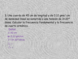 3. Una cuerda de 45 cm de longitud y de 0,12 gms/ cm
de densidad lineal es sometida a una tensión de 3×10-8
dinas. Calcular la frecuencia fundamental y la frecuencia
de cuarto armónico.
    Datos
   l= 45 cm
   u= 0,12 gm/cm
   T= 3× 10-8 dinas
   f f= ?
    f4= ?
 
