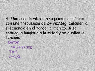 4. Una cuerda vibra en su primer armónico
con una frecuencia de 24 vib/seg. Calcular la
frecuencia en el tercer armónico, si se
reduce la longitud a la mitad y se duplica la
tensión.
 Datos
   f = 24 v/ seg
  T= 2
  l =1/2
 