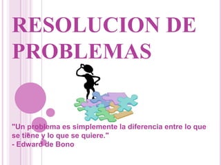 RESOLUCION DE PROBLEMAS "Un problema es simplemente la diferencia entre lo que se tiene y lo que se quiere." - Edward de Bono 