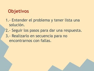 Objetivos
1.- Entender el problema y tener lista una
  solución.
2.- Seguir los pasos para dar una respuesta.
3.- Realizarlo en secuencia para no
  encontrarnos con fallas.
 