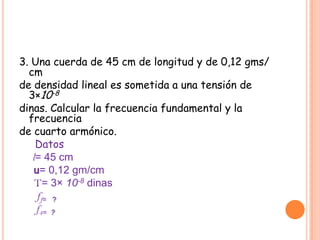 3. Una cuerda de 45 cm de longitud y de 0,12 gms/ cmde densidad lineal es sometida a una tensión de 3×10-8dinas. Calcular la frecuencia fundamental y la frecuenciade cuarto armónico. Datos     l= 45 cmu= 0,12 gm/cmT= 3× 10-8dinasff=   ? f4=  ?