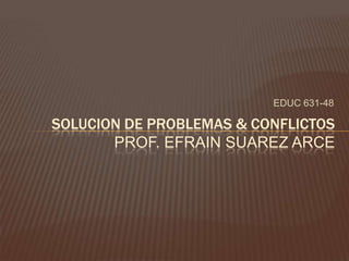 EDUC 631-48

SOLUCION DE PROBLEMAS & CONFLICTOS
       PROF. EFRAIN SUAREZ ARCE
 
