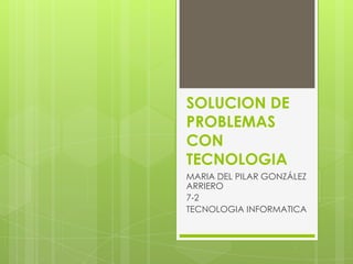 SOLUCION DE
PROBLEMAS
CON
TECNOLOGIA
MARIA DEL PILAR GONZÁLEZ
ARRIERO
7-2
TECNOLOGIA INFORMATICA
 