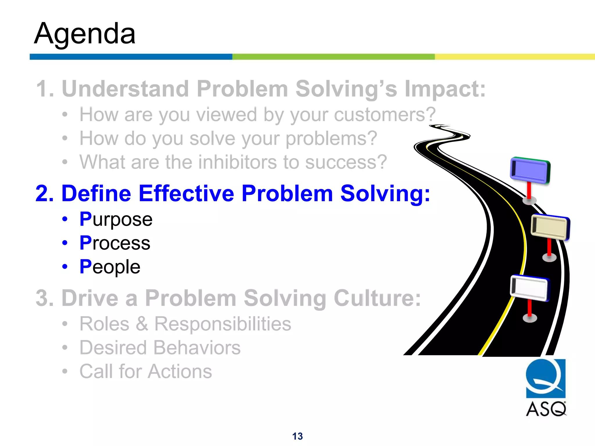 13
Agenda
1. Understand Problem Solving’s Impact:
• How are you viewed by your customers?
• How do you solve your problems?
• What are the inhibitors to success?
2. Define Effective Problem Solving:
• Purpose
• Process
• People
3. Drive a Problem Solving Culture:
• Roles & Responsibilities
• Desired Behaviors
• Call for Actions
 