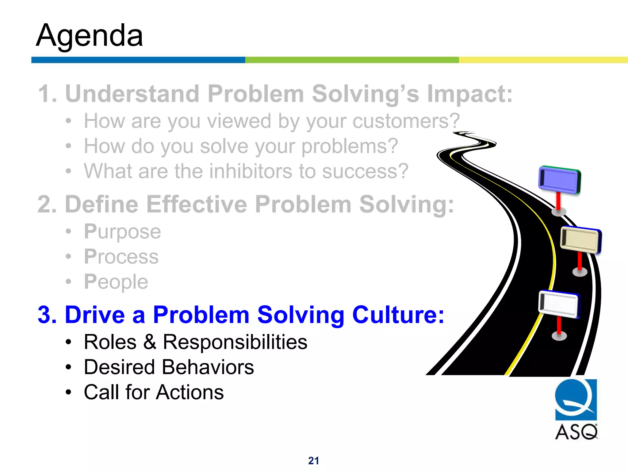 21
Agenda
1. Understand Problem Solving’s Impact:
• How are you viewed by your customers?
• How do you solve your problems?
• What are the inhibitors to success?
2. Define Effective Problem Solving:
• Purpose
• Process
• People
3. Drive a Problem Solving Culture:
• Roles & Responsibilities
• Desired Behaviors
• Call for Actions
 