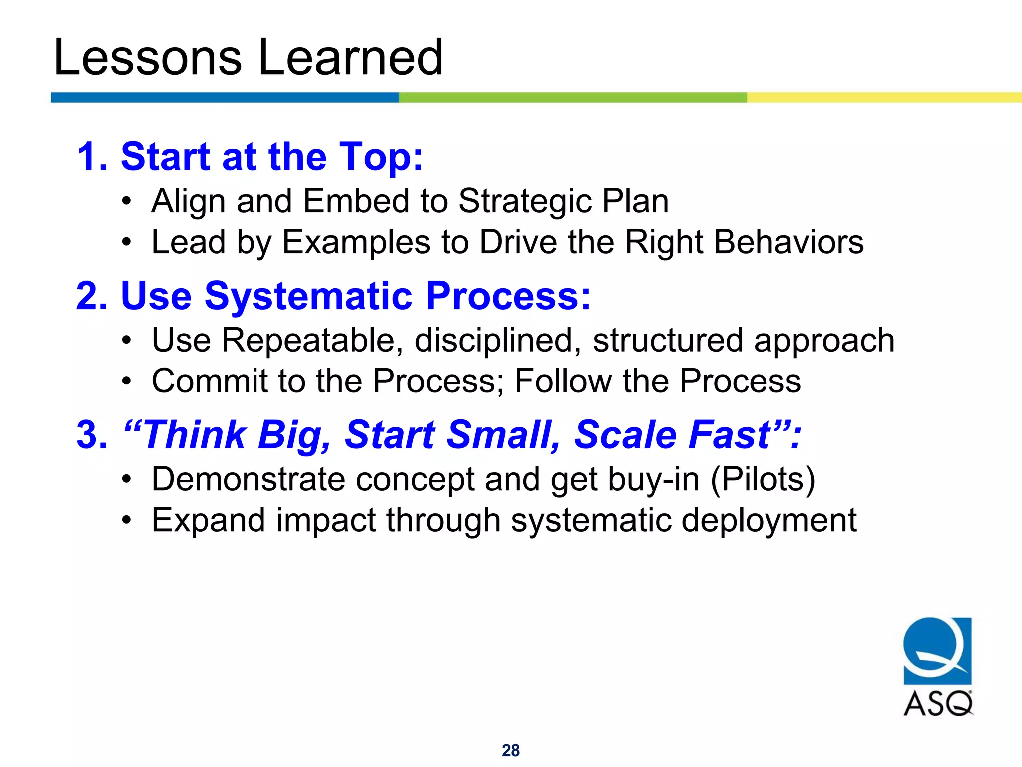 28
Lessons Learned
1. Start at the Top:
• Align and Embed to Strategic Plan
• Lead by Examples to Drive the Right Behaviors
2. Use Systematic Process:
• Use Repeatable, disciplined, structured approach
• Commit to the Process; Follow the Process
3. “Think Big, Start Small, Scale Fast”:
• Demonstrate concept and get buy-in (Pilots)
• Expand impact through systematic deployment
 