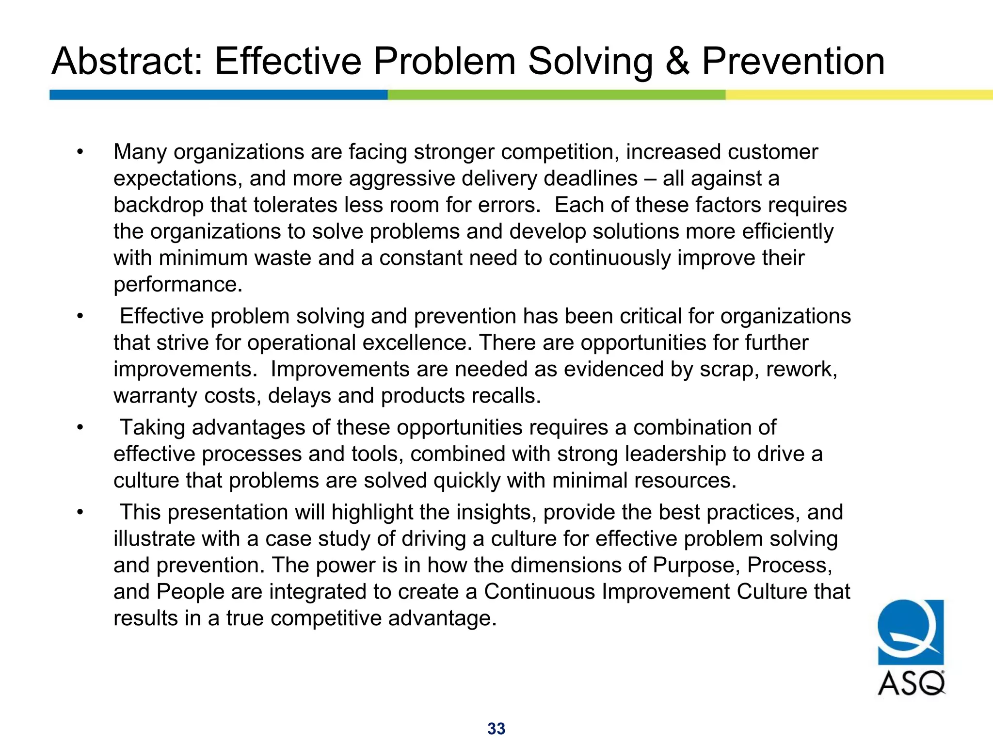 33
Abstract: Effective Problem Solving & Prevention
• Many organizations are facing stronger competition, increased customer
expectations, and more aggressive delivery deadlines – all against a
backdrop that tolerates less room for errors. Each of these factors requires
the organizations to solve problems and develop solutions more efficiently
with minimum waste and a constant need to continuously improve their
performance.
• Effective problem solving and prevention has been critical for organizations
that strive for operational excellence. There are opportunities for further
improvements. Improvements are needed as evidenced by scrap, rework,
warranty costs, delays and products recalls.
• Taking advantages of these opportunities requires a combination of
effective processes and tools, combined with strong leadership to drive a
culture that problems are solved quickly with minimal resources.
• This presentation will highlight the insights, provide the best practices, and
illustrate with a case study of driving a culture for effective problem solving
and prevention. The power is in how the dimensions of Purpose, Process,
and People are integrated to create a Continuous Improvement Culture that
results in a true competitive advantage.
 