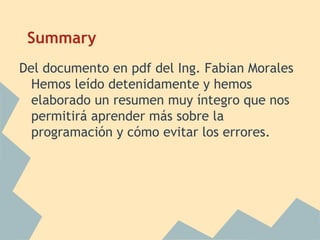 Summary
Del documento en pdf del Ing. Fabian Morales
  Hemos leído detenidamente y hemos
  elaborado un resumen muy íntegro que nos
  permitirá aprender más sobre la
  programación y cómo evitar los errores.
 