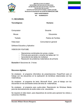 REPUBLICA DE COLOMBIA
MINISTERIO DE EDUCACION NACIONAL
SECRETARIA DE EDUCACION DEL CAQUETA
MUNICIPIO DE SOLANO
INSTITUCION EDUCATIVA RURAL CAMPO ALEGRE
Resolución de Aprobación de estudió No 000432/Nov.2008
DANE. No283765000329
NIT. No900003259-9
Docente: Wilmer Álvarez Mosquera Página10
11. RECURSOS:
Tecnológicos: Humano:
Computador Docente
Mouse Educandos
Teclado Padres de Familias
Video bean Comunidad en general
Software Educativo y Aplicativo
VIDEOS EN YOUTUBE:
- Operaciones combinadas de sumas y restas
- Fórmula para aprender y enseñar las tablas del 1-9
- Aprendiendo las tablas de multiplicar
- Resolución de problemas matemáticos de primaria
Duración:4 Secciones de 3 horas
Recursos digitales
Se empleara el programa informático de presentaciones: PowerPoint para el
trabajo con los educandos en la explicación de temáticas relacionadas con las
matemáticas.
Se empleara el programa de texto: Microsoft Word para el trabajo con los
educandos en las actividades extras del área de matemáticas.
Se empleara el programa para audio-video: Reproductor de Windows Media
para las demostraciones de audio-video a los educandos.
Se requiere el video beam, para dispositivos de sonido para apreciar los videos y
canciones infantiles.
 
