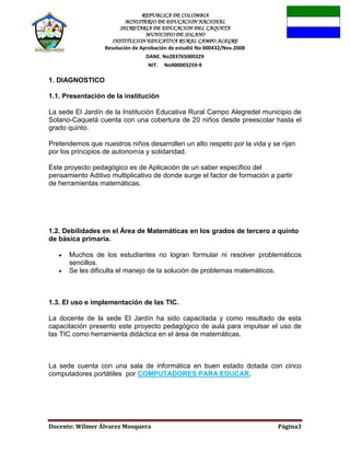 REPUBLICA DE COLOMBIA
MINISTERIO DE EDUCACION NACIONAL
SECRETARIA DE EDUCACION DEL CAQUETA
MUNICIPIO DE SOLANO
INSTITUCION EDUCATIVA RURAL CAMPO ALEGRE
Resolución de Aprobación de estudió No 000432/Nov.2008
DANE. No283765000329
NIT. No900003259-9
Docente: Wilmer Álvarez Mosquera Página3
1. DIAGNOSTICO
1.1. Presentación de la institución
La sede El Jardín de la Institución Educativa Rural Campo Alegredel municipio de
Solano-Caquetá cuenta con una cobertura de 20 niños desde preescolar hasta el
grado quinto.
Pretendemos que nuestros niños desarrollen un alto respeto por la vida y se rijan
por los principios de autonomía y solidaridad.
Este proyecto pedagógico es de Aplicación de un saber específico del
pensamiento Aditivo multiplicativo de donde surge el factor de formación a partir
de herramientas matemáticas.
1.2. Debilidades en el Área de Matemáticas en los grados de tercero a quinto
de básica primaria.
Muchos de los estudiantes no logran formular ni resolver problemáticos
sencillos.
Se les dificulta el manejo de la solución de problemas matemáticos.
1.3. El uso e implementación de las TIC.
La docente de la sede El Jardín ha sido capacitada y como resultado de esta
capacitación presento este proyecto pedagógico de aula para impulsar el uso de
las TIC como herramienta didáctica en el área de matemáticas.
La sede cuenta con una sala de informática en buen estado dotada con cinco
computadores portátiles por COMPUTADORES PARA EDUCAR.
 